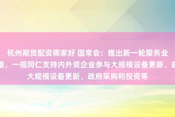 杭州期货配资哪家好 国常会：推出新一轮服务业扩大开放试点举措，一视同仁支持内外资企业参与大规模设备更新、政府采购和投资等