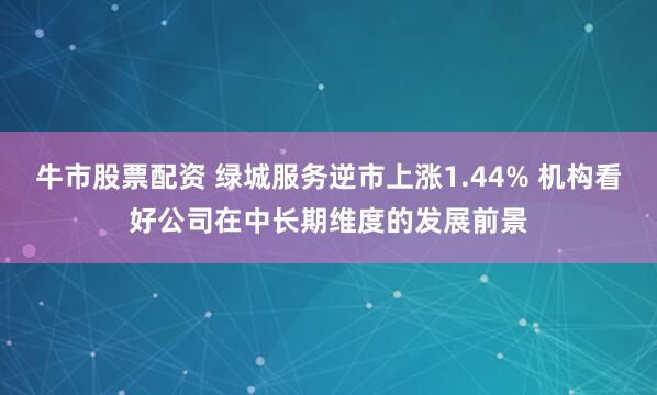 牛市股票配资 绿城服务逆市上涨1.44% 机构看好公司在中长期维度的发展前景