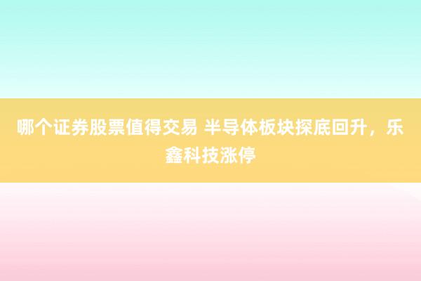 哪个证券股票值得交易 半导体板块探底回升，乐鑫科技涨停